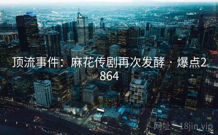 顶流事件:麻花传剧再次发酵 · 爆点2864