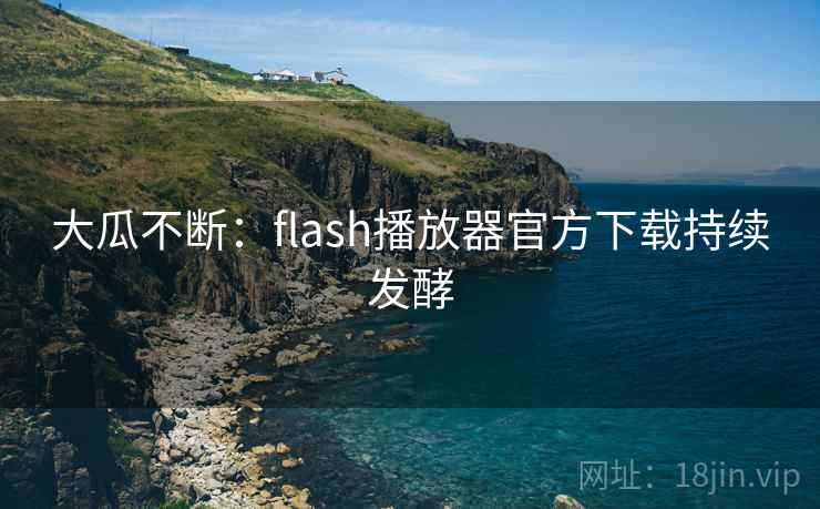 大瓜不断:flash播放器官方下载持续发酵
