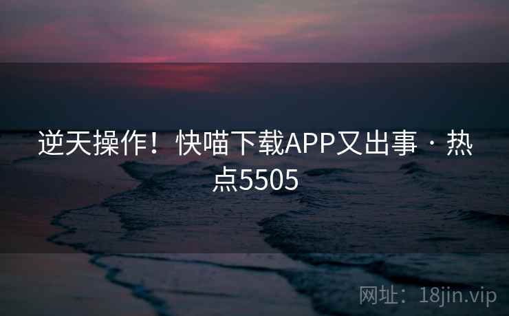 逆天操作!快喵下载APP又出事 · 热点5505