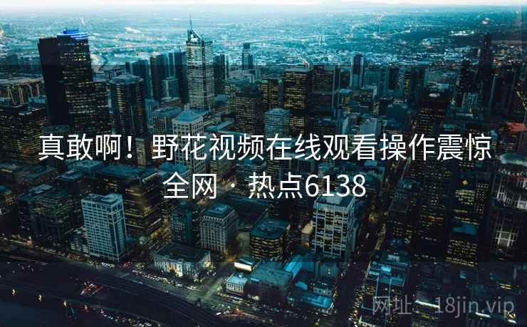真敢啊!野花视频在线观看操作震惊全网 · 热点6138