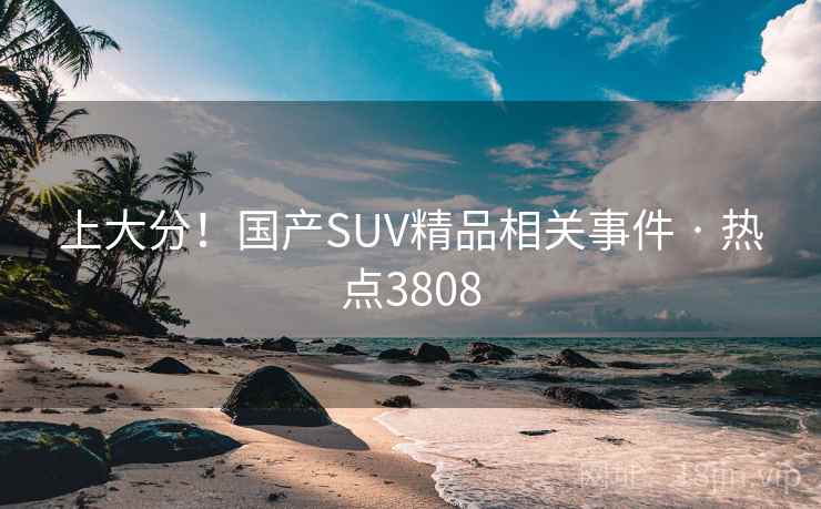 上大分!国产SUV精品相关事件 · 热点3808