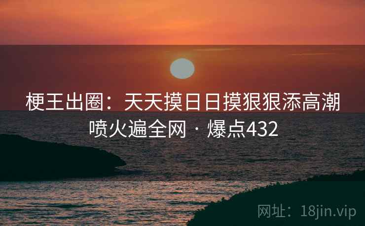 梗王出圈:天天摸日日摸狠狠添高潮喷火遍全网 · 爆点432